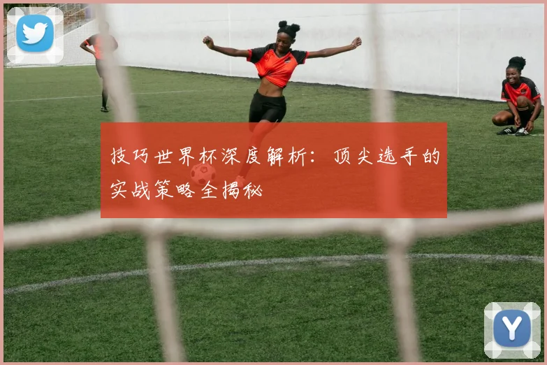 技巧世界杯深度解析：顶尖选手的实战策略全揭秘