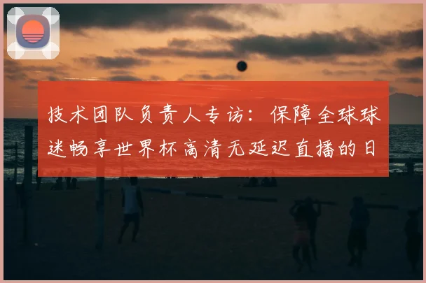 技术团队负责人专访：保障全球球迷畅享世界杯高清无延迟直播的日与夜