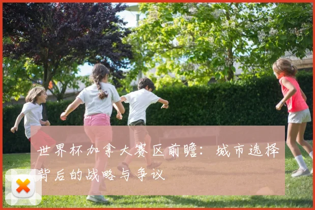 世界杯加拿大赛区前瞻:城市选择背后的战略与争议