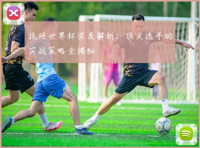 技巧世界杯深度解析：顶尖选手的实战策略全揭秘