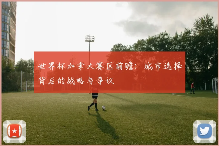 世界杯加拿大赛区前瞻:城市选择背后的战略与争议