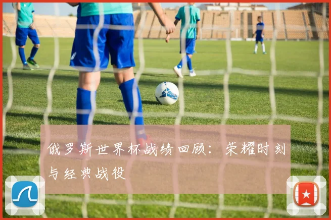 俄罗斯世界杯战绩回顾：荣耀时刻与经典战役