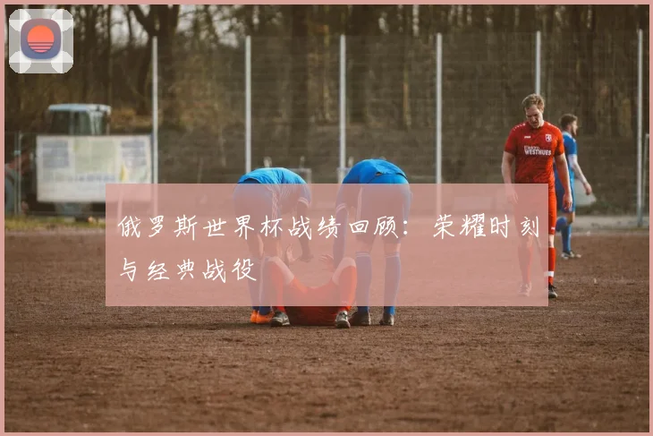俄罗斯世界杯战绩回顾：荣耀时刻与经典战役