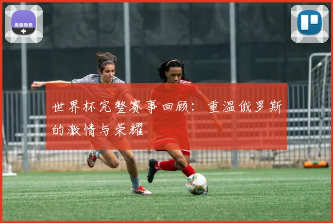 世界杯完整赛事回顾：重温俄罗斯的激情与荣耀